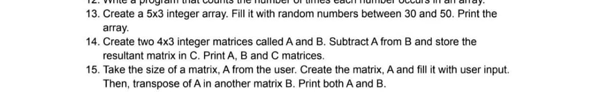13. Create a 5x3 integer array. Fill it with random numbers between 30 and 50. Print the
array.
14. Create two 4x3 integer matrices called A and B. Subtract A from B and store the
resultant matrix in C. Print A, B and C matrices.
15. Take the size of a matrix, A from the user. Create the matrix, A and fill it with user input.
Then, transpose of A in another matrix B. Print both A and B.
