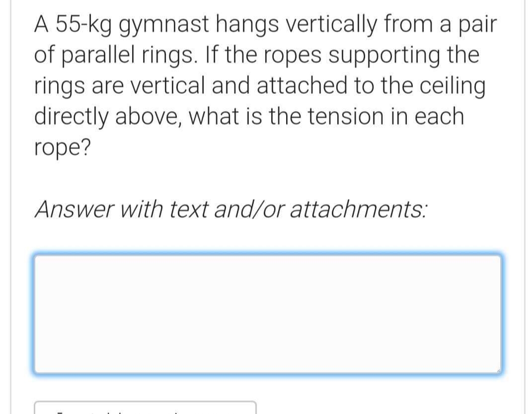 A 55-kg gymnast hangs vertically from a pair
of parallel rings. If the ropes supporting the
rings are vertical and attached to the ceiling
directly above, what is the tension in each
rope?
Answer with text and/or attachments:
