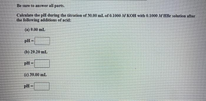 Be sure to answer all parts.
Calculate the pH during the titration of 30.00 mL of 0.1000 M KOH with 0.1000 M HBr solution after
the following additions of acid:
(a) 9.00 mL
pH
!!
(b) 29.20 mL
pH
(c) 39.00 mL
pH -
