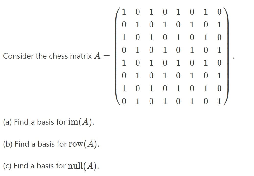 Consider the chess matrix A
(a) Find a basis for im(A).
(b) Find a basis for row(A).
(c) Find a basis for null(A).
=
1
0
1
0 1 0 1
0
0
1
0
1 0
1 0
1
1
0
1 0
1 0 1 0
0 1
0 1 0
1 0 1
1
0 1 0 1 0 1 0
0 1 0
1 0
1 0 1
0
1 0 1 0 1 0
1 0 1 0 1 0 1
1
0