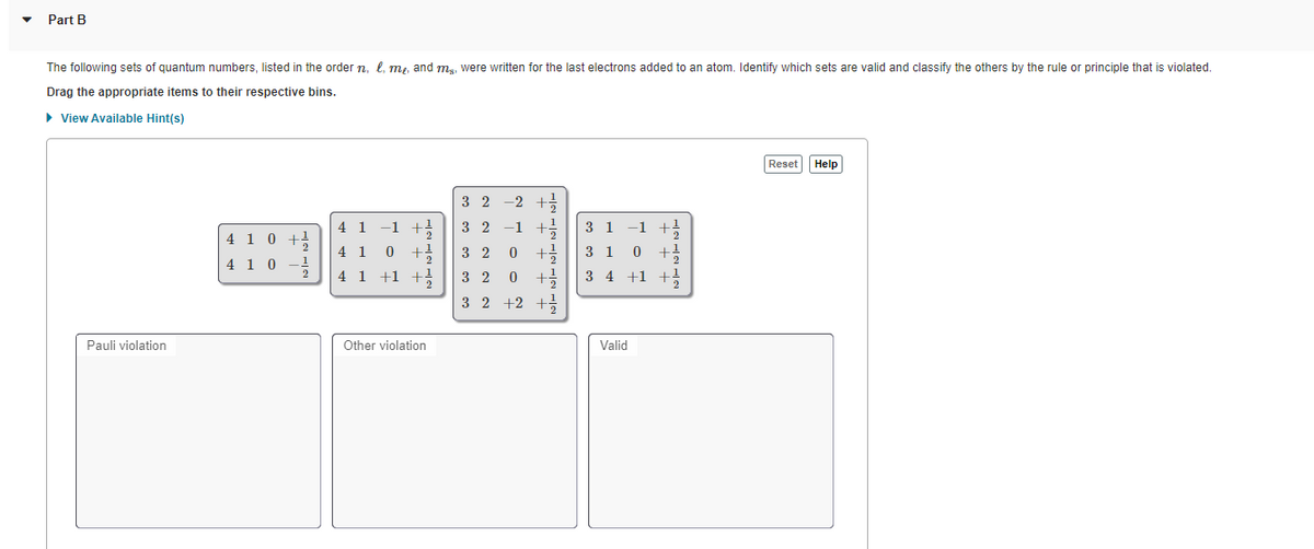 Part B
The following sets of quantum numbers, listed in the order n, l, m,, and mg, were written for the last electrons added to an atom. Identify which sets are valid and classify the others by the rule or principle that is violated.
Drag the appropriate items to their respective bins.
> View Available Hint(s)
Reset Help
3 2
-2 +
4 1
-1
3 2
-1
3 1
-1
+1
4 1 0
4 1
3 2
3 1
4 1 0
2
4 1 +1 +
3 2
3 4 +1 +!
3 2
+2
Pauli violation
Other violation
Valid
