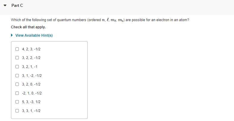 Part C
Which of the following set of quantum numbers (ordered n, l, me, mg) are possible for an electron in an atom?
Check all that apply.
• View Available Hint(s)
O 4, 2, 3, -1/2
O 3, 2, 2, -1/2
O 3, 2, 1, -1
О 3, 1, -2, -1/2
O 3, 2, 0, -1/2
O -2, 1, 0, -1/2
5, 3, -3, 1/2
O 3, 3, 1, -1/2
