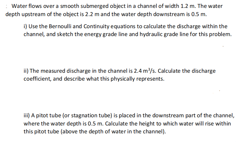 : Water flows over a smooth submerged object in a channel of width 1.2 m. The water
depth upstream of the object is 2.2 m and the water depth downstream is 0.5 m.
i) Use the Bernoulli and Continuity equations to calculate the discharge within the
channel, and sketch the energy grade line and hydraulic grade line for this problem.
ii) The measured discharge in the channel is 2.4 m³/s. Calculate the discharge
coefficient, and describe what this physically represents.
iii) A pitot tube (or stagnation tube) is placed in the downstream part of the channel,
where the water depth is 0.5 m. Calculate the height to which water will rise within
this pitot tube (above the depth of water in the channel).