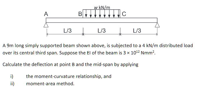 w kN/m
A
L/3
↓
L/3
↓
L/3
A 9m long simply supported beam shown above, is subjected to a 4 kN/m distributed load
over its central third span. Suppose the El of the beam is 3 x 10¹² Nmm².
Calculate the deflection at point B and the mid-span by applying
i)
the moment-curvature relationship, and
moment-area method.
ii)
B
C