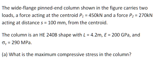 The wide-flange pinned-end column shown in the figure carries two
loads, a force acting at the centroid P₁ = 450kN and a force P₂ = 270kN
acting at distance s = 100 mm, from the centroid.
The column is an HE 240B shape with L = 4.2m, E = 200 GPa, and
Oy = 290 MPa.
(a) What is the maximum compressive stress in the column?