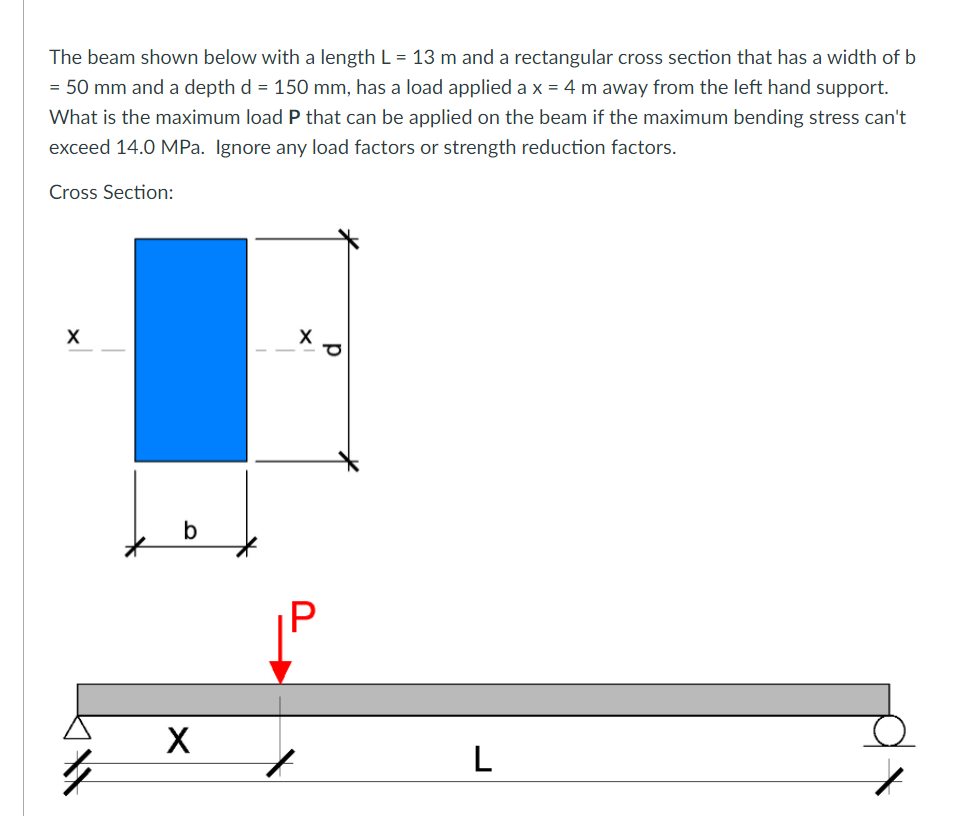 The beam shown below with a length L = 13 m and a rectangular cross section that has a width of b
= 50 mm and a depth d = 150 mm, has a load applied a x = 4 m away from the left hand support.
What is the maximum load P that can be applied on the beam if the maximum bending stress can't
exceed 14.0 MPa. Ignore any load factors or strength reduction factors.
Cross Section:
b
X
L
p
