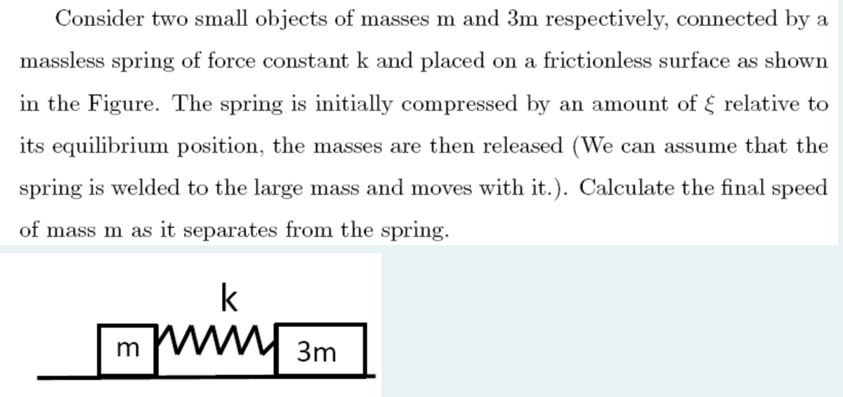 Consider two small objects of masses m and 3m respectively, connected by a
massless spring of force constant k and placed on a frictionless surface as shown
in the Figure. The spring is initially compressed by an amount of relative to
its equilibrium position, the masses are then released (We can assume that the
spring is welded to the large mass and moves with it.). Calculate the final speed
of mass m as it separates from the spring.
k
3m
