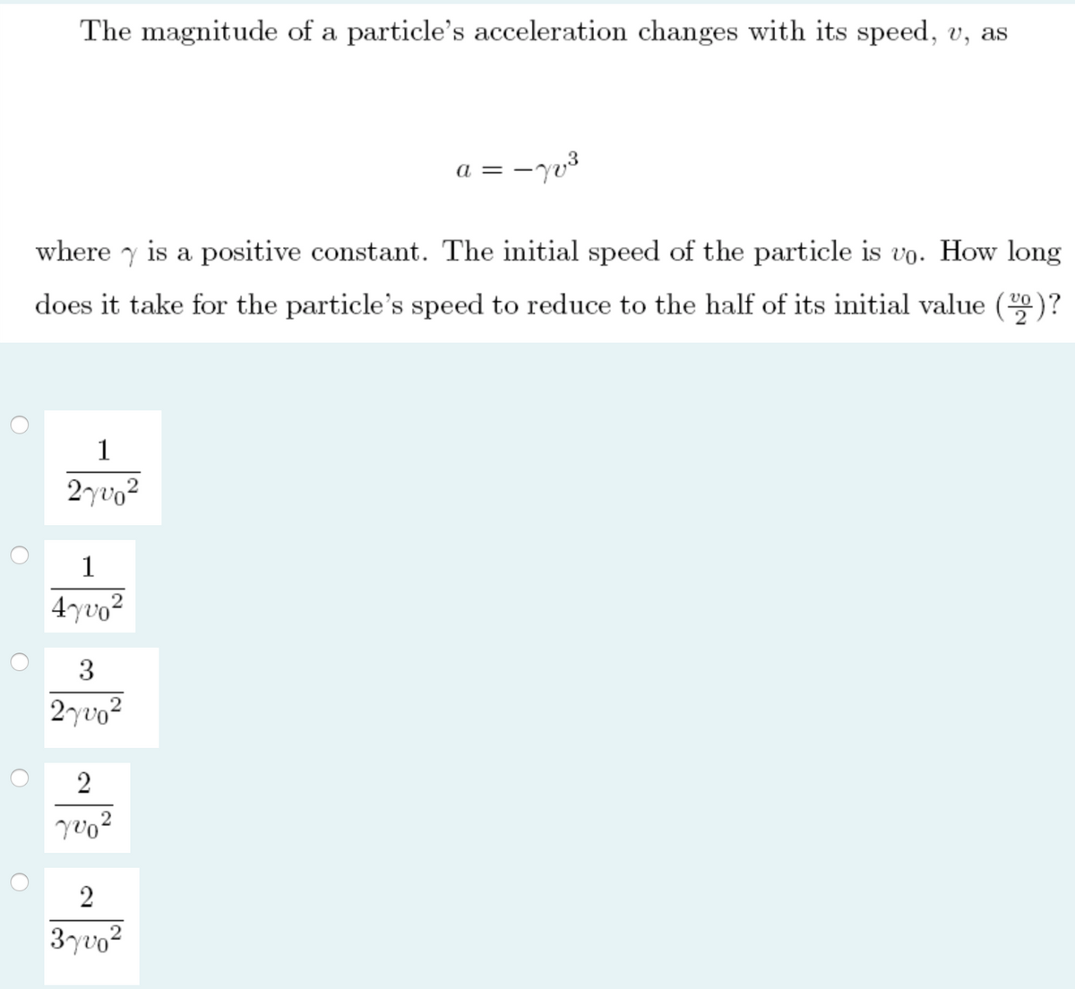 The magnitude of a particle's acceleration changes with its speed, v, as
a =
where y is a positive constant. The initial speed of the particle is vo. How long
does it take for the particle's speed to reduce to the half of its initial value ()?
1
2yvo2
1
4yvo²
3
2yvo?
2
