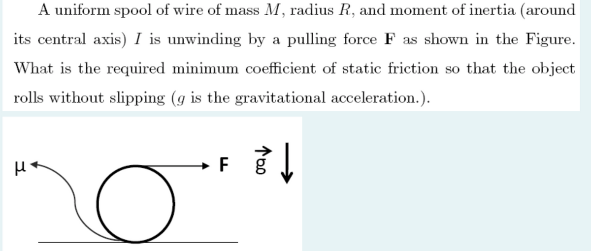 A uniform spool of wire of mass M, radius R, and moment of inertia (around
its central axis) I is unwinding by a pulling force F as shown in the Figure.
What is the required minimum coefficient of static friction so that the object
rolls without slipping (g is the gravitational acceleration.).
