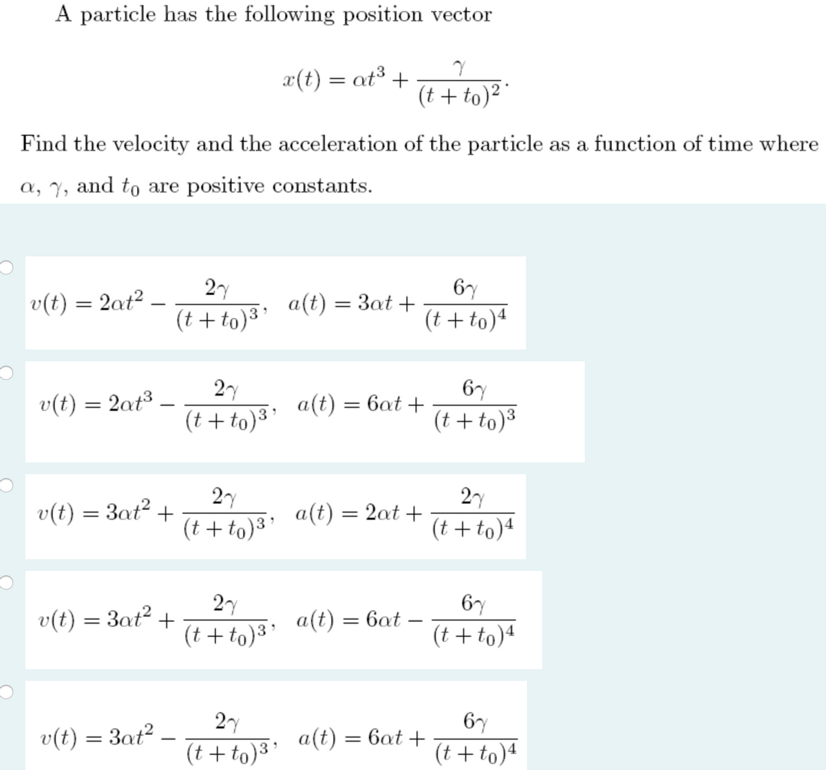 A particle has the following position vector
x(t) = at³ +
(t + to) "
Find the velocity and the acceleration of the particle as a function of time where
a, y, and to are positive constants.
v(t)
2at?
2y
6y
a(t) = 3at +
-
(t + to)³
(t +to)4
2y
6y
v(t) = 2at³
a(t)
(t + to)3'
= 6at +
-
(t + to)³
27
v(t) = 3at² +
(t + to)3
2y
a(t) :
2at +
(t +to)4
2y
6y
v(t) = 3at²
+
(t + to) "
a(t) = 6at
(t + to)ª
27
6y
v(t) = 3at?
a(t)
(t + to)3
= 6at +
-
(t + to)4
