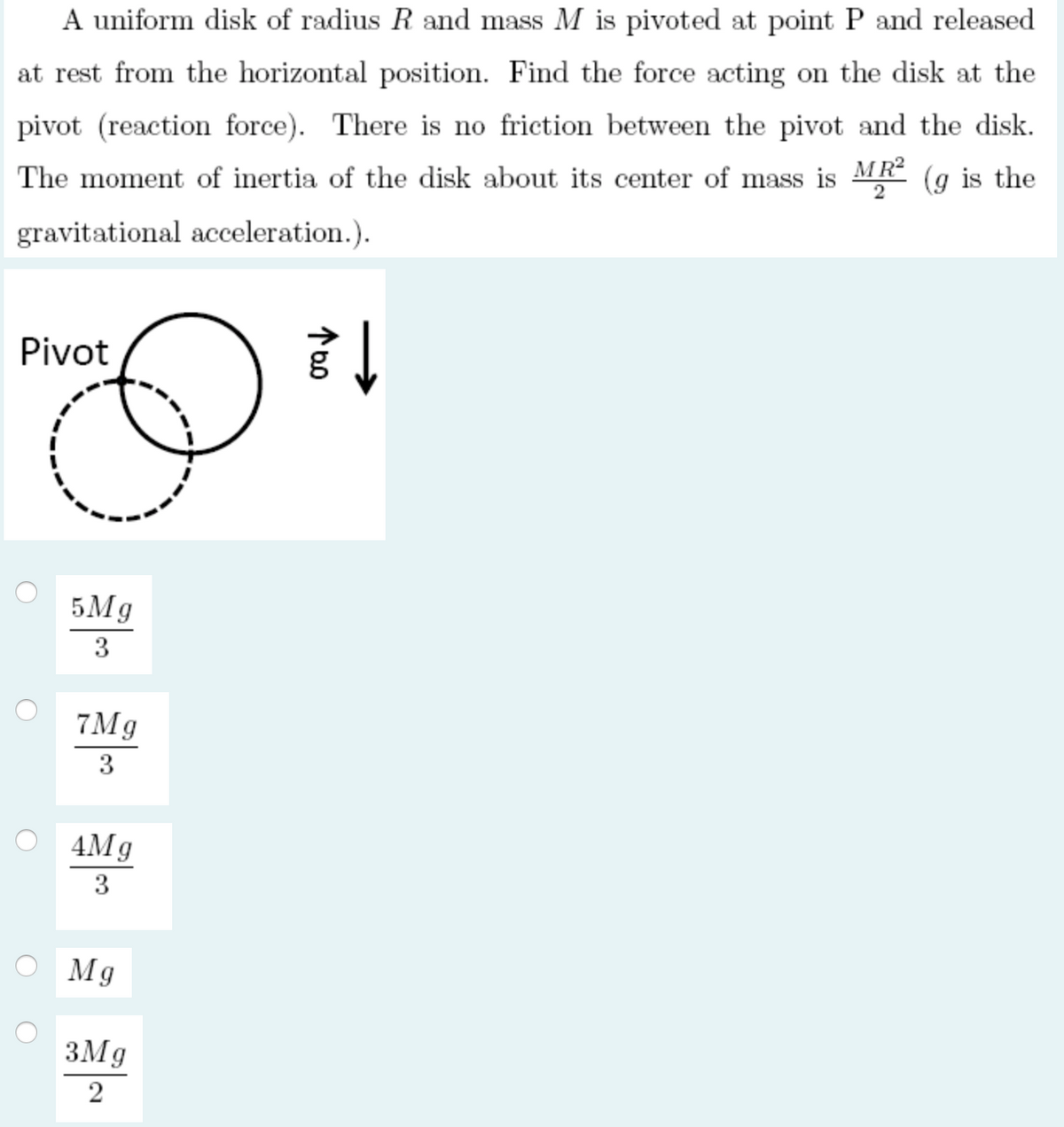 A uniform disk of radius R and mass M is pivoted at point P and released
at rest from the horizontal position. Find the force acting on the disk at the
pivot (reaction force). There is no friction between the pivot and the disk.
The moment of inertia of the disk about its center of mass is MR (g is the
gravitational acceleration.).
Pivot
5Mg
3
7Mg
3
4Mg
3
O Mg
3Mg
