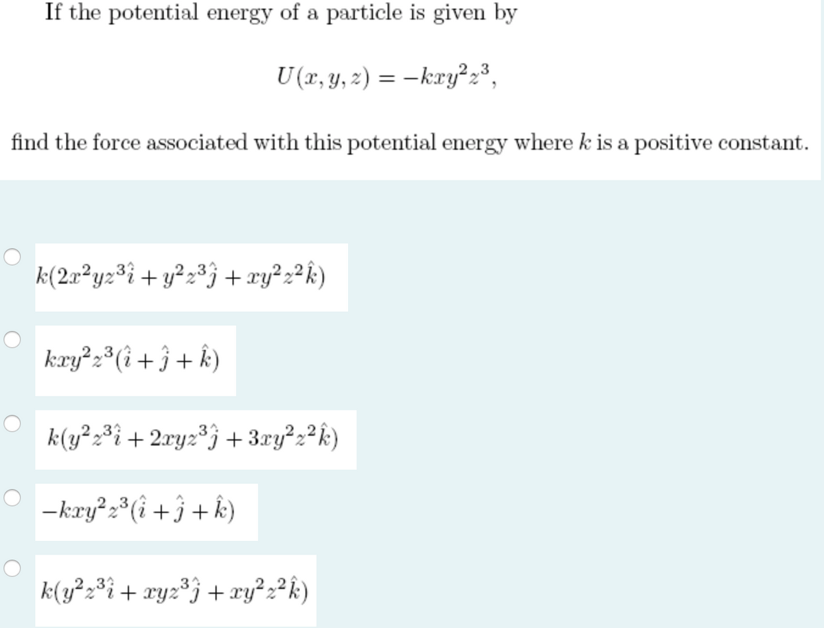 If the potential energy of a particle is given by
U (r, y, 2) = –kry?2³,
find the force associated with this potential energy where k is a positive constant.
k(2x²yz³i+y²z³j + xy²2²k)
kry²2*(i + ĵ + k)
k(y²2³i + 2xyz³j + 3xy²2²k)
-kry 2*(i +j+ k)
33
3
k(y²2*i+ xyz°j +xy²2² k)
