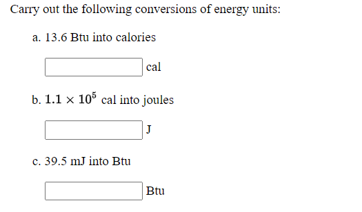 Carry out the following conversions of energy units:
a. 13.6 Btu into calories
cal
b. 1.1 x 10% cal into joules
J
c. 39.5 mJ into Btu
Btu
