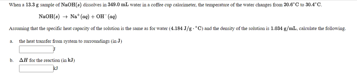 When a 13.3 g sample of NaOH(s) dissolves in 349.0 mL water in a coffee cup calorimeter, the temperature
the water changes from 20.6°C to 30.4°C.
NaOH(s)
Na* (ag) + OH (ад)
Assuming that the specific heat capacity of the solution is the same as for water (4.184 J/g .°C) and the density of the solution is 1.034 g/mL, calculate the following.
the heat transfer from system to surroundings (in J)
а.
b.
AH for the reaction (in kJ)
kJ
