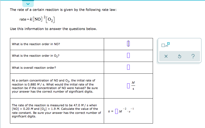 The rate of a certain reaction is given by the following rate law:
rate-k[NO]o2
Use this information to answer the questions below.
What is the reaction order in NO?
Ox10
What is the reaction order in O2?
What is overall reaction order?
At a certain concentration of NO and O2, the initial rate of
M
reaction is 0.880 M s. What would the initial rate of the
reaction be if the concentration of NO were halved? Be sure
S
your answer has the correct number of significant digits.
The rate of the reaction is measured to be 47.0 M s when
[NO] 0.20 M and [O2]
= 1.9 M. Calculate the value of the
-2
-1
S
rate constant. Be sure your answer has the correct number of
significant digits.
