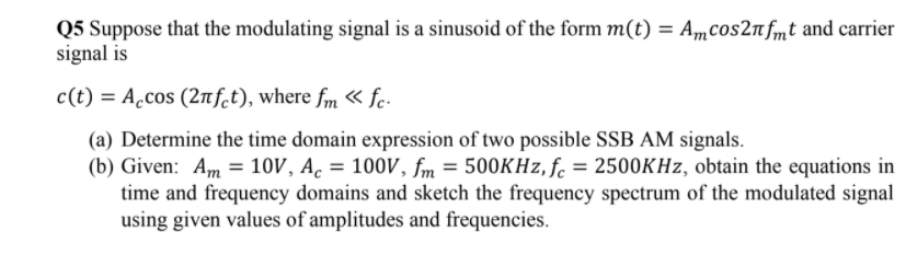 Q5 Suppose that the modulating signal is a sinusoid of the form m(t) = Amcos2nfmt and carrier
signal is
c(t) = A.cos (2nf.t), where fm « fc-
(a) Determine the time domain expression of two possible SSB AM signals.
(b) Given: Am = 10V, A. = 100V, fm = 500KHZ, fc = 2500KHZ, obtain the equations in
time and frequency domains and sketch the frequency spectrum of the modulated signal
using given values of amplitudes and frequencies.
