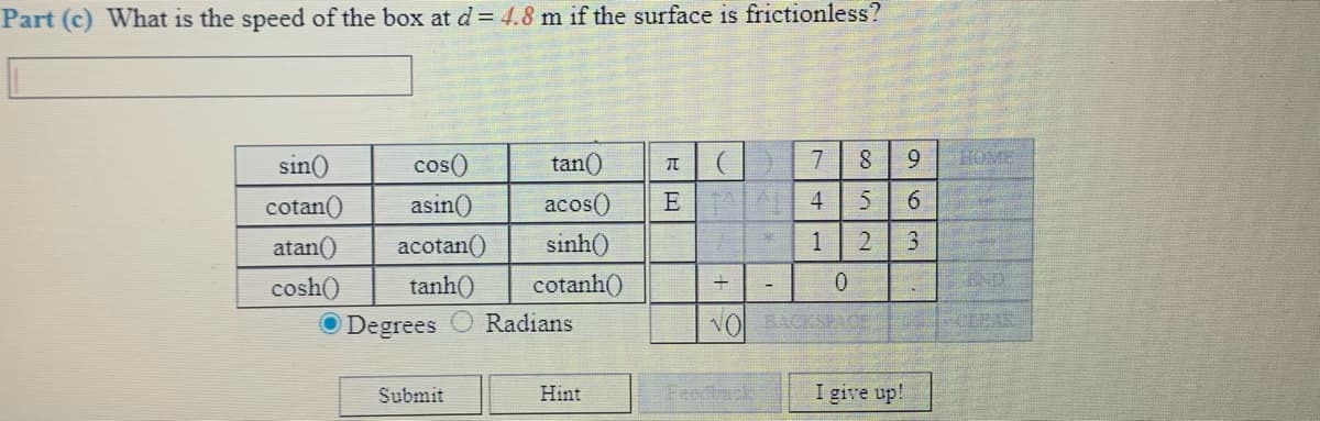 Part (c) What is the speed of the box at d = 4.8 m if the surface is frictionless?
sin()
cos()
tan()
7
9
HOME
cotan()
asin()
acos()
E A
4
6.
atan()
acotan()
sinh()
1
cosh()
tanh()
cotanh()
END
:-
O Degrees
Radians
VOL ACKSPA
CLEAR
Submit
Hint
eedtack
I give up!
