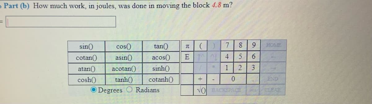 Part (b) How much work, in joules, was done in moving the block 4.8 m?
sin()
cos()
tan()
8.
HOME
cotan()
asin()
acos()
E A 4
6.
atan()
acotan()
sinh()
3
cosh()
tanh()
cotanh()
0.
END
O Degrees
Radians
VOl BACKSPACE
CLEAR
1.

