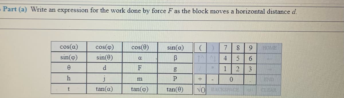 Part (a) Write an expression for the work done by force F as the block moves a horizontal distance d.
cos(a)
sin(@)
cos(o)
cos(0)
sin(a)
7
9.
HOME
sin(e)
T 4
6.
F
1
2
3.
h
01
END
m
tan(a)
tan(o)
tan(e)
VO BACKSPACE
KLEAR
