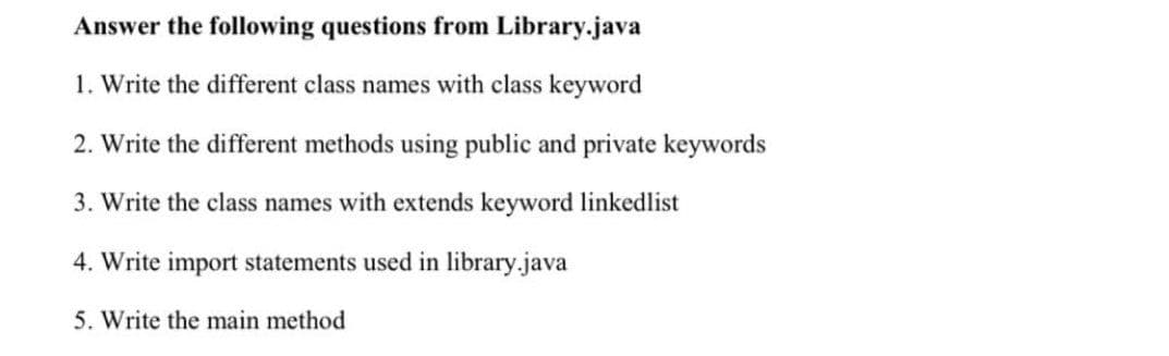 Answer the following questions from Library.java
1. Write the different class names with class keyword
2. Write the different methods using public and private keywords
3. Write the class names with extends keyword linkedlist
4. Write import statements used in library.java
5. Write the main method
