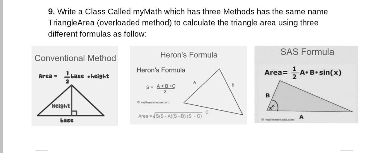 9. Write a Class Called myMath which has three Methods has the same name
TriangleArea (overloaded method) to calculate the triangle area using three
different formulas as follow:
Heron's Formula
SAS Formula
Conventional Method
Heron's Formula
Area= A• B• sin(x)
Area = base •height
2
S= A+B +C
2
B
B
O mathwarehouse.com
Height
Area =s(S - A)(S - B) (S - C)
base
O mathwarehouse.com
