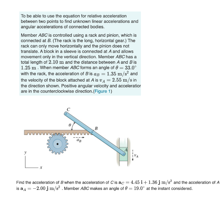 To be able to use the equation for relative acceleration
between two points to find unknown linear accelerations and
angular accelerations of connected bodies.
Member ABC is controlled using a rack and pinion, which is
connected at B. (The rack is the long, horizontal gear.) The
rack can only move horizontally and the pinion does not
translate. A block in a sleeve is connected at A and allows
movement only in the vertical direction. Member ABC has a
total length of 2.10 m and the distance between A and B is
1.25 m. When member ABC forms an angle of 0 = 33.0°
with the rack, the acceleration of B is ag = 1.35 m/s? and
the velocity of the block attached at A is vA = 2.55 m/s in
the direction shown. Positive angular velocity and acceleratior
are in the counterclockwise direction.(Figure 1)
ag
Find the acceleration of B when the acceleration of C is ac = 4.45 i+1.36 j m/s? and the acceleration of A
is a4 = -2.00 j m/s . Member ABC makes an angle of 0 = 19.0° at the instant considered.
%3D

