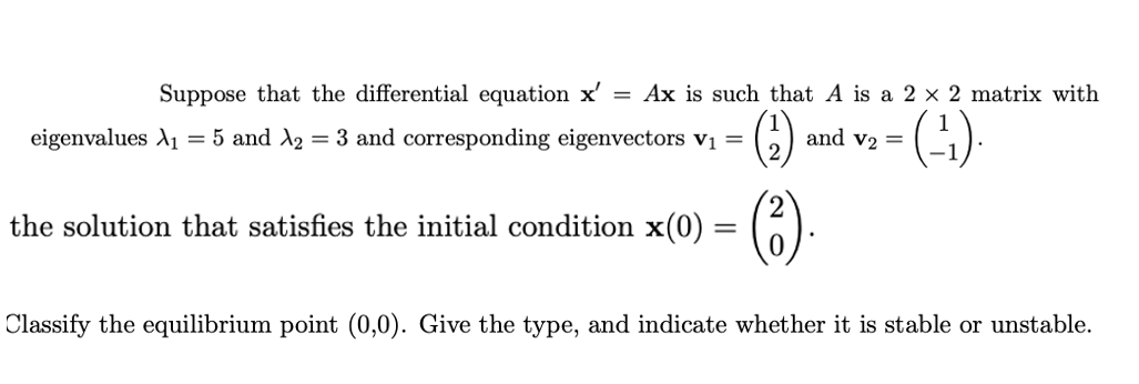 Suppose that the differential equation x'
Ax is such that A is a 2 × 2 matrix with
(G)
eigenvalues A1 = 5 and A2 = 3 and corresponding eigenvectors v =
and v2 =
(6)
the solution that satisfies the initial condition x(0) =
Classify the equilibrium point (0,0). Give the type, and indicate whether it is stable or unstable.
