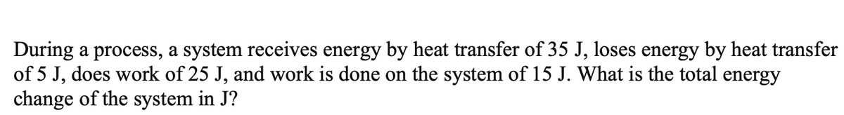 During a process, a system receives energy by heat transfer of 35 J, loses energy by heat transfer
of 5 J, does work of 25 J, and work is done on the system of 15 J. What is the total energy
change of the system in J?
