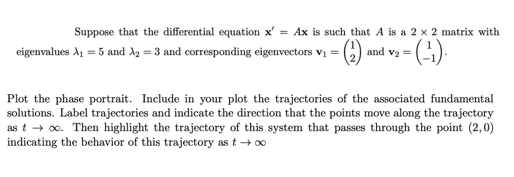 Suppose that the differential equation x' = Ax is such that A is a 2 x 2 matrix with
eigenvalues A1 = 5 and A2 = 3 and corresponding eigenvectors v =
and v2 =
Plot the phase portrait. Include in your plot the trajectories of the associated fundamental
solutions. Label trajectories and indicate the direction that the points move along the trajectory
as t → o. Then highlight the trajectory of this system that passes through the point (2,0)
indicating the behavior of this trajectory as t → ∞
