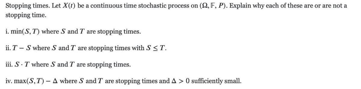 Stopping times. Let X(t) be a continuous time stochastic process on (2, F, P). Explain why each of these are or are not a
stopping time.
i. min(S, T) where S and T are stopping times.
ii. T – S where S and T are stopping times with S< T.
iii. S.T where S and T are stopping times.
iv. max(S, T) - A where S and T are stopping times and A > 0 sufficiently small.
