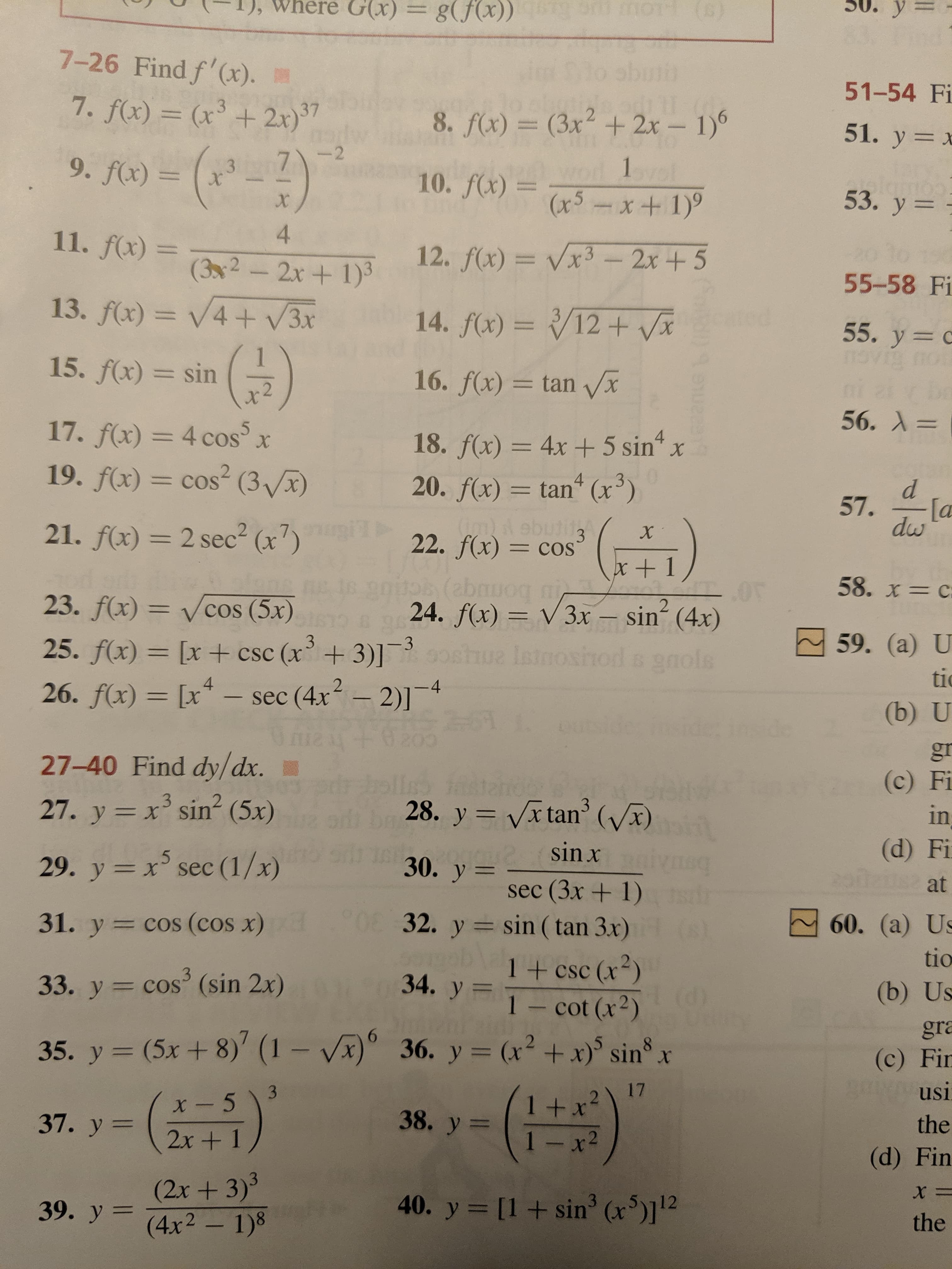 G(x)=
у
g(fx)) 00 o )
7-26 Find f'(x).
51-54 Fi
7. f(x) = (x+ 2x)
37
2
8. f(x) = (3x + 2x- 1)
51. y x
-(-2)
--2
7
9. f(x) =
1pl
10. f(x)x5x+ 1)
3
x
53. у 3
X
4
11. f(x) =
12. f(x)= Vx3- 2x+5
(32-2x+ 1)3
55-58 Fi
13. f(x)= V4+ V3x
14. f(x)= /12+ Vx
3
55. y c
ovio
i
15. f(x) sin
16. f(x) = tan Vx
56. А 3
17. f(x) = 4 cos
5
X
4
18. f(x) = 4x 5 sin
20. f(x) tan (x3)
19. f(x)= cos2 (3Vx)
4
= COS
d
57.
[a
dw
wOd ebutitg
21. f(x) 2 sec2 (x7)
X
3
22. f(x) = cos
=COS
x + 1
58. x= C
23. f(x) = Vcos (5x)
24. f(x) V3x sin (4x)
2
59. (а) U
3
-3
25. f(x)= [x+ csc (x+3)]
ue Isino
6 9nols
tic
- sec (4x2-2)1
21
26. f(x) [x
-4
(b) U
de
gr
27-40 Find dy/dx.
(c) Fi
3
27. y x sin (5x)
3
28. y Vx tan' (x)
in
X
(d) Fi
sin x
5
30. y
29. y xsec (1/x)
at
sec (3x+ 1)
32. y sin (tan 3x)
31. y cos (cos x)
60. (a) Us
tio
1 + csc (x2)
Cot (x)
3
34. y
33. y cos' (sin 2x)
(b) Us
gra
35. y (5x + 8)' (1 - Vx)
36. y= (x2 +x) sin x
(c) Fir
usi
17
3
1 +x
1 -x2
2
X
x- 5
38. y
37. у %3
the
2x+ 1
(d) Fin
(2x+3)3
39. y (4x2- 1)8
40. y
[1sin3 (x)112
the
Coto
