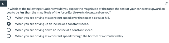 In which of the following situations would you expect the magnitude of the force the seat of your car exerts upward on
you to be less than the magnitude of the force Earth exerts downward on you?
When you are driving at a constant speed over the top of a circular hill.
When you are driving up an incline at a constant speed.
When you are driving down an incline at a constant speed.
When you are driving at a constant speed through the bottom of a circular valley.
