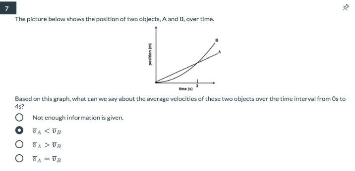 The picture below shows the position of two objects, A and B, over time.
time (s)
Based on this graph, what can we say about the average velocities of these two objects over the time interval from Os to
4s?
Not enough information is given.
VA < UB
O TA > UB
O JA = UB
(u) uonsod
