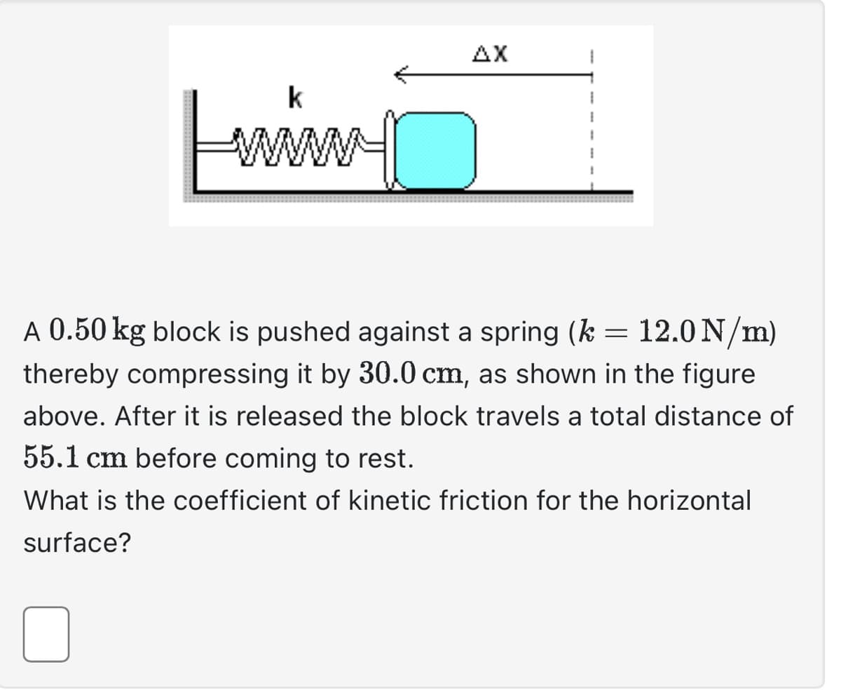 k
www.
AX
A 0.50 kg block is pushed against a spring (k =
12.0 N/m)
thereby compressing it by 30.0 cm, as shown in the figure
above. After it is released the block travels a total distance of
55.1 cm before coming to rest.
What is the coefficient of kinetic friction for the horizontal
surface?