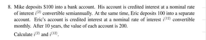 8. Mike deposits $100 into a bank account. His account is credited interest at a nominal rate
of interest (2) convertible semiannually. At the same time, Eric deposits 100 into a separate
account. Eric's account is credited interest at a nominal rate of interest (12) convertible
monthly. After 10 years, the value of each account is 200.
Calculate (2) and i(12),