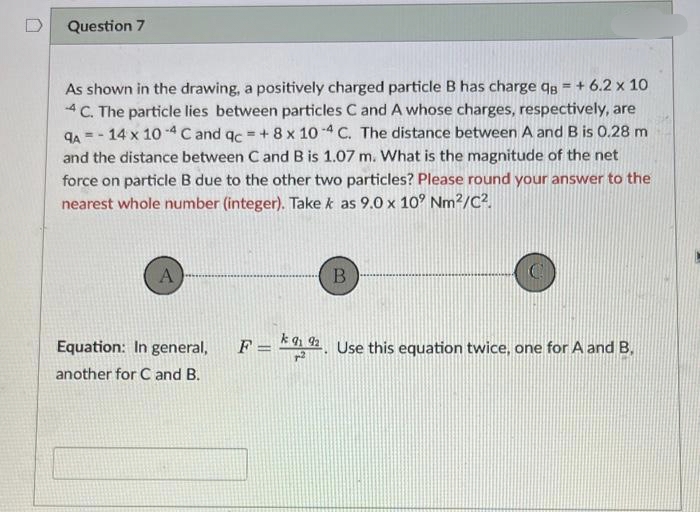 Question 7
As shown in the drawing, a positively charged particle B has charge q = +6.2 x 10
4 C. The particle lies between particles C and A whose charges, respectively, are
9A-14 x 10-4 C and qc = + 8 x 10-4 C. The distance between A and B is 0.28 m
and the distance between C and B is 1.07 m. What is the magnitude of the net
force on particle B due to the other two particles? Please round your answer to the
nearest whole number (integer). Take k as 9.0 x 10° Nm²/C².
A
Equation: In general,
another for C and B.
B
F = 92. Use this equation twice, one for A and B.