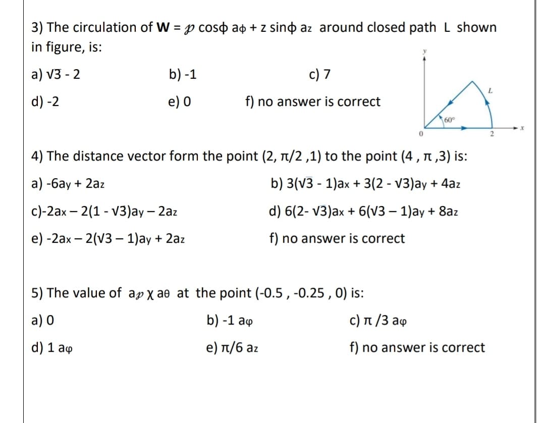 3) The circulation of W = p coso ao + z sino az around closed path L shown
in figure, is:
a) v3 - 2
b) -1
c) 7
d) -2
e) 0
f) no answer is correct
60°
4) The distance vector form the point (2, 1/2 ,1) to the point (4, n ,3) is:
a) -6ay + 2az
b) 3(v3 - 1)ax + 3(2 - V3)ay + 4az
с)-2ах — 2(1- V3)aу — 2az
d) 6(2- V3)ax + 6(V3 – 1)ay + 8az
e) -2ах — 2(v3 — 1)aу + 2az
f) no answer is correct
5) The value of ap x ae at the point (-0.5 , -0.25 , 0) is:
a) 0
b) -1 ao
с) п /3 аф
d) 1 aq
e) п/6 аz
f) no answer is correct
