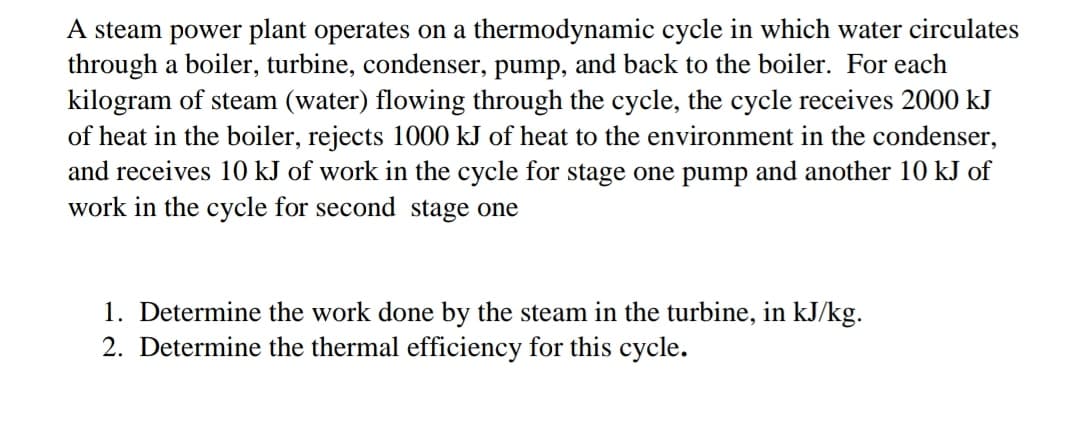 A steam power plant operates on a thermodynamic cycle in which water circulates
through a boiler, turbine, condenser, pump, and back to the boiler. For each
kilogram of steam (water) flowing through the cycle, the cycle receives 2000 kJ
of heat in the boiler, rejects 1000 kJ of heat to the environment in the condenser,
and receives 10 kJ of work in the cycle for stage one pump and another 10 kJ of
work in the cycle for second stage one
1. Determine the work done by the steam in the turbine, in kJ/kg.
2. Determine the thermal efficiency for this cycle.
