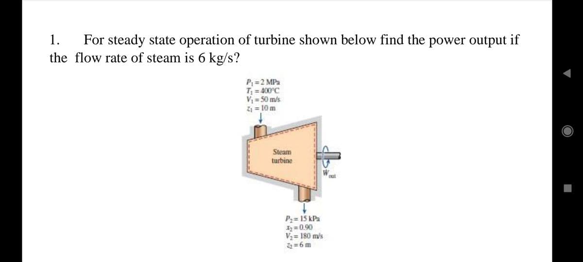 For steady state operation of turbine shown below find the power output if
the flow rate of steam is 6 kg/s?
1.
P = 2 MPa
T = 400°C
V = 50 m/s
Z1 = 10 m
Steam
turbine
Out
P2 = 15 kPa
2=0.90
V2 = 180 m/s
2=6m
