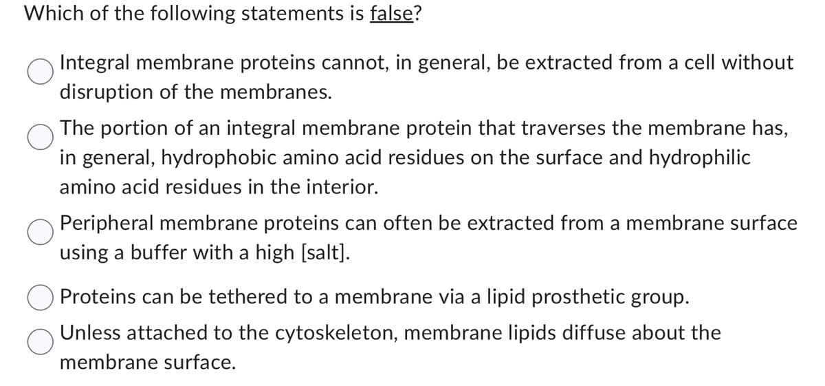 Which of the following statements is false?
Integral membrane proteins cannot, in general, be extracted from a cell without
disruption of the membranes.
The portion of an integral membrane protein that traverses the membrane has,
in general, hydrophobic amino acid residues on the surface and hydrophilic
amino acid residues in the interior.
Peripheral membrane proteins can often be extracted from a membrane surface
using a buffer with a high [salt].
Proteins can be tethered to a membrane via a lipid prosthetic group.
Unless attached to the cytoskeleton, membrane lipids diffuse about the
membrane surface.