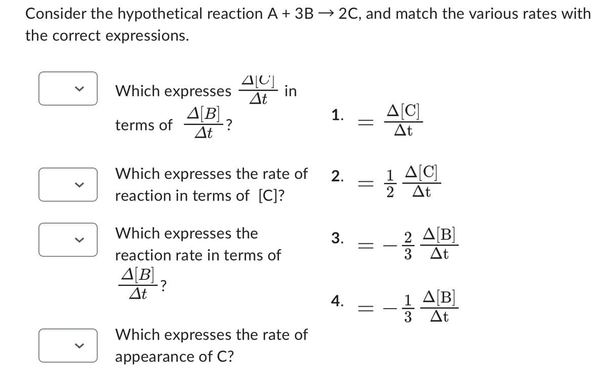 Consider the hypothetical reaction A + 3B → 2C, and match the various rates with
the correct expressions.
Which expresses
Δ[Β]
terms of A[B]?
·?
ΔΕ
ΔΙΟΙ
ΔΕ
Which expresses the rate of
reaction in terms of [C]?
Which expresses the
reaction rate in terms of
Δ[Β]
ΔΕ
?
in
Which expresses the rate of
appearance of C?
1. Δ[C]
ΔΕ
2.
3.
4.
=
=
=
=
1 Δ[C]
2 Δt
–
2 Δ[Β]
ΔΕ
3
1 Δ[Β]
3 Δt