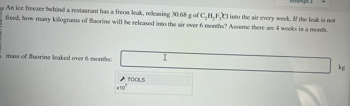 An ice freezer behind a restaurant has a freon leak, releasing 30.68 g of C₂H₂F3Cl into the air every week. If the leak is not
fixed, how many kilograms of fluorine will be released into the air over 6 months? Assume there are 4 weeks in a month.
5 mass of fluorine leaked over 6 months:
x10
TOOLS
Attempt 3
I
kg