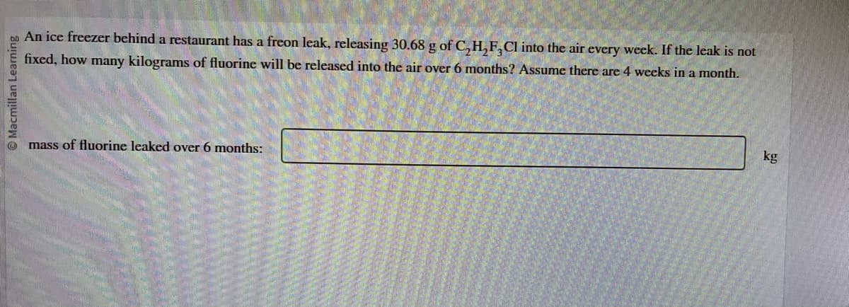 Macmillan Learning
An ice freezer behind a restaurant has a freon leak, releasing 30.68 g of C,H,F,Cl into the air every week. If the leak is not
fixed, how many kilograms of fluorine will be released into the air over 6 months? Assume there are 4 weeks in a month.
mass of fluorine leaked over 6 months:
kg