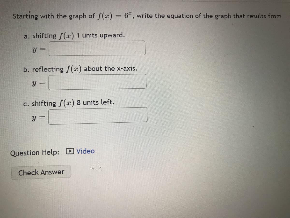 Starting with the graph of f(x) = 6", write the equation of the graph that results from
a. shifting f(æ) 1 units upward.
y 3D
b. reflecting f(x) about the x-axis.
c. shifting f(x) 8 units left.
y 3=
Question Help: Video
Check Answer
