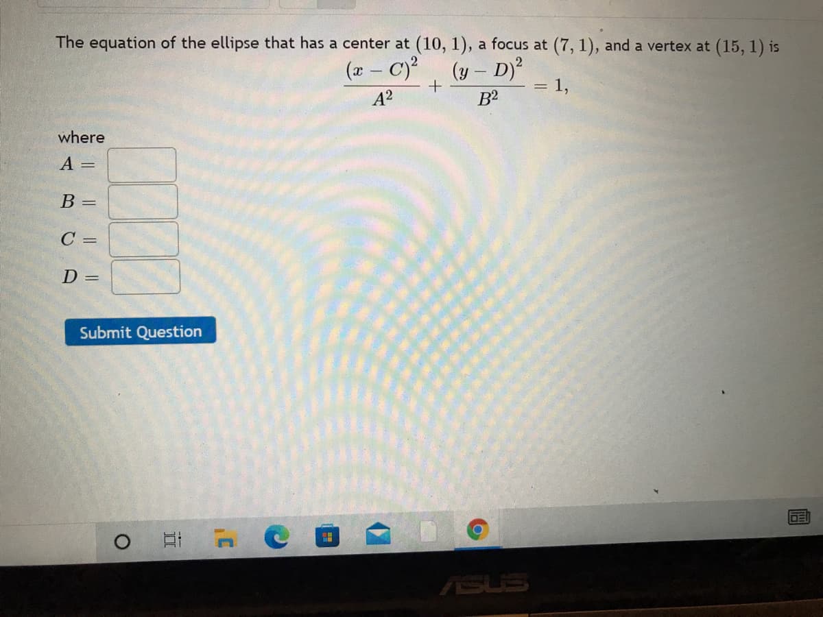 The equation of the ellipse that has a center at (10, 1), a focus at (7, 1), and a vertex at (15, 1) is
(x- C)?
(y – D)2
= 1,
A?
B2
where
A =
B =
C =
D =
Submit Question
ASUS
