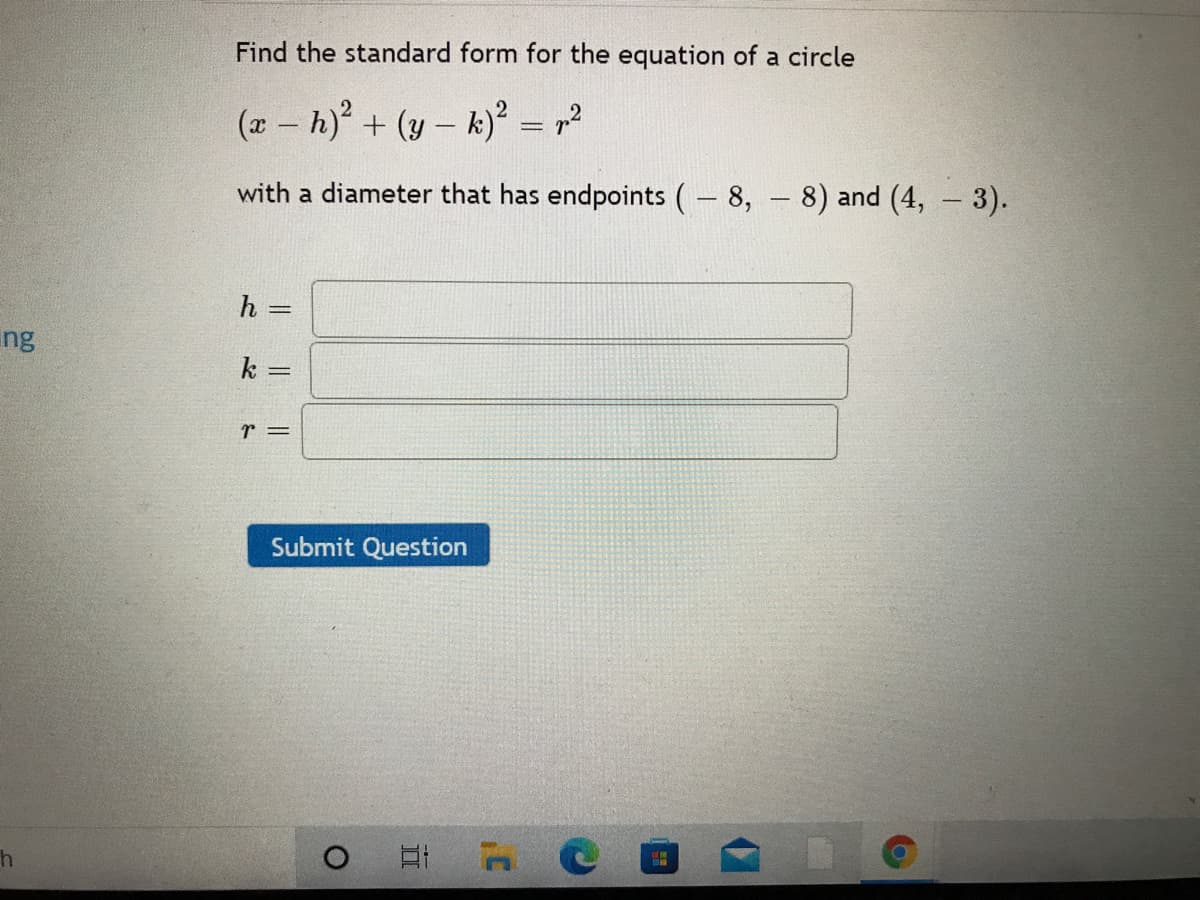 Find the standard form for the equation of a circle
(x – h) + (y – k)² = ,2
with a diameter that has endpoints (- 8, 8) and (4, 3).
h =
%3D
ng
k
r =
Submit Question
