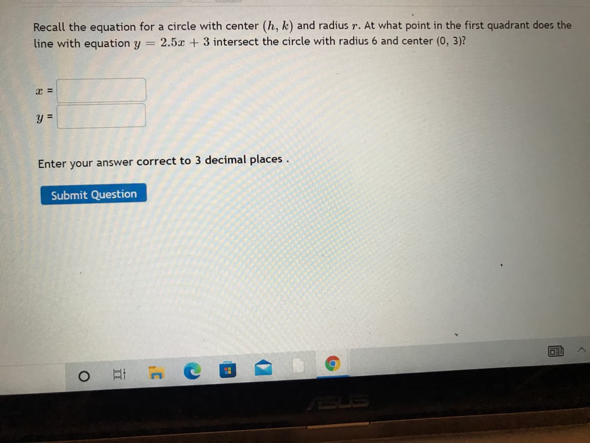 Recall the equation for a circle with center (h, k) and radius r. At what point in the first quadrant does the
line with equation y = 2.5x + 3 intersect the circle with radius 6 and center (0, 3)?
Enter your answer correct to 3 decimal places.
Submit Question
DE
Et C
SUS
