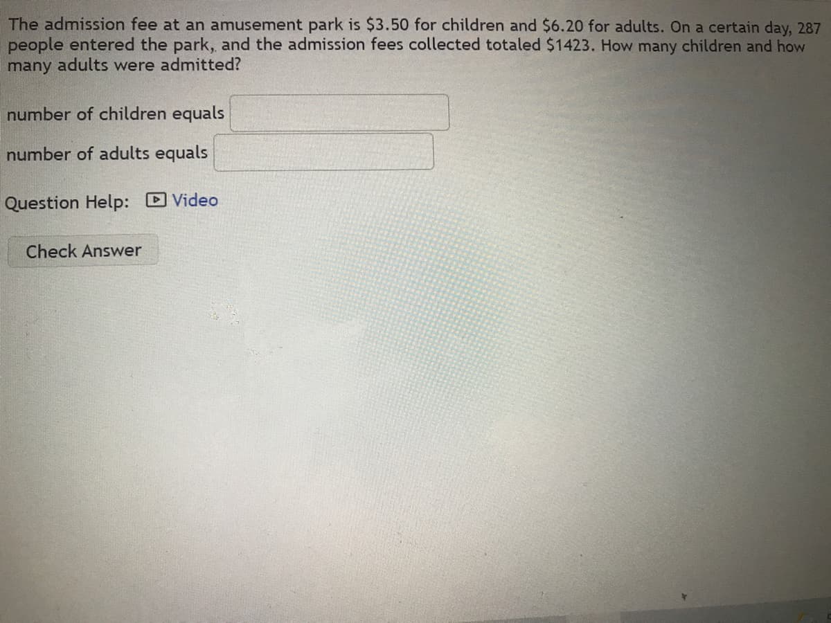 The admission fee at an amusement park is $3.50 for children and $6.20 for adults. On a certain day, 287
people entered the park, and the admission fees collected totaled $1423. How many children and how
many adults were admitted?
number of children equals
number of adults equals
Question Help: Video
Check Answer
