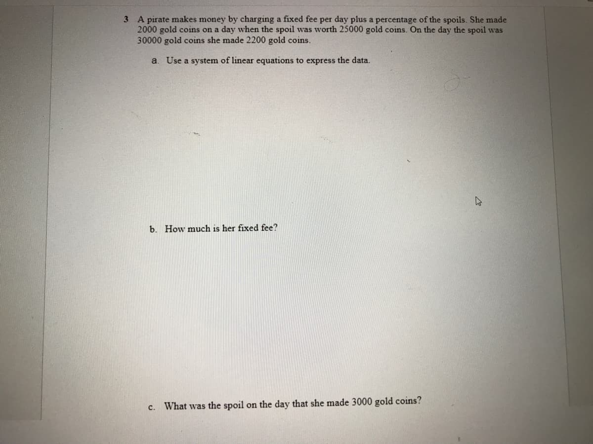 3 A pirate makes money by charging a fixed fee per day plus a percentage of the spoils. She made
2000 gold coins on a day when the spoil was worth 25000 gold coins. On the day the spoil was
30000 gold coins she made 2200 gold coins.
a. Use a system of linear equations to express the data.
b. How much is her fixed fee?
c. What was the spoil on the day that she made 3000 gold coins?
