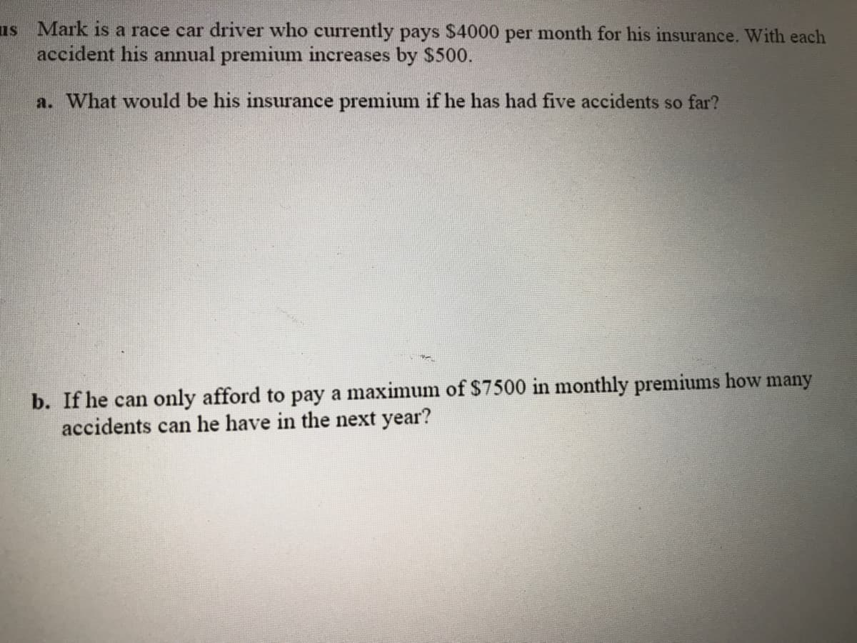 us Mark is a race car driver who currently pays S4000 per month for his insurance. With each
accident his annual premium increases by $500.
a. What would be his insurance premium if he has had five accidents so far?
b. If he can only afford to pay a maximum of $7500 in monthly premiums how many
accidents can he have in the next year?
